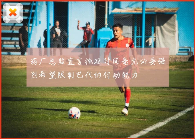 药厂总监直言拖延时间毫无必要强烈希望限制巴代的行动能力