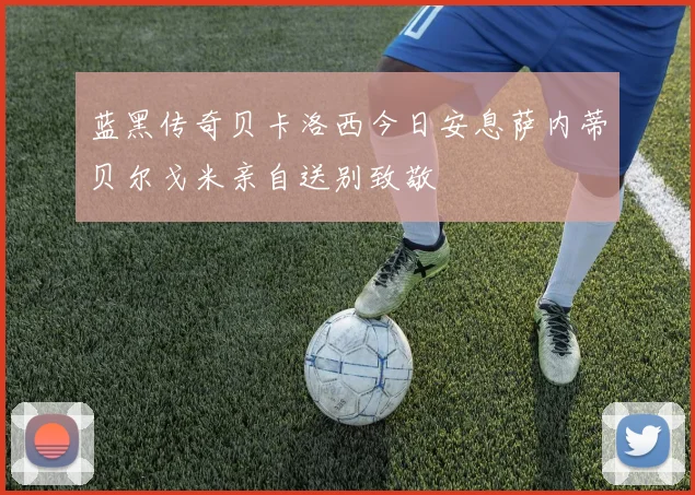 蓝黑传奇贝卡洛西今日安息萨内蒂贝尔戈米亲自送别致敬