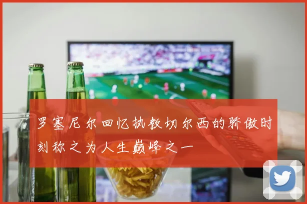 罗塞尼尔回忆执教切尔西的骄傲时刻称之为人生巅峰之一