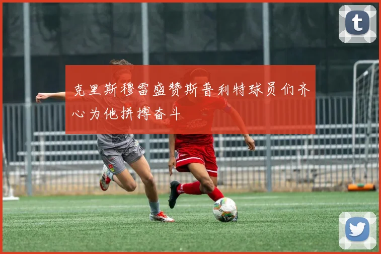 克里斯穆雷盛赞斯普利特球员们齐心为他拼搏奋斗
