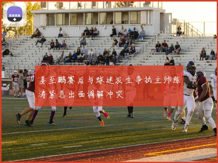 姜至鹏赛后与球迷发生争执主帅陈涛紧急出面调解冲突