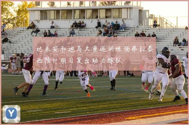 达米安和迪乌夫重返训练场弗拉泰西预计明日复出助力球队