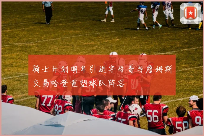 骑士计划明年引进字母哥与詹姆斯交易哈登重塑球队阵容