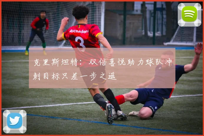 克里斯坦特：双倍喜悦助力球队冲刺目标只差一步之遥