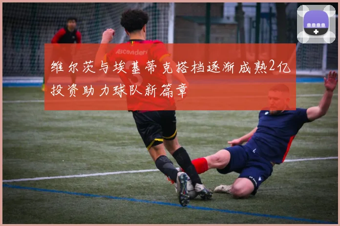维尔茨与埃基蒂克搭档逐渐成熟2亿投资助力球队新篇章